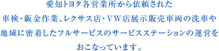愛知トヨタ各営業所から依頼された車検・鈑金作業、レクサス店・VW店展示販売車両の洗車や地域に密着したフルサービスのサービスステーションの運営をおこなっています。
